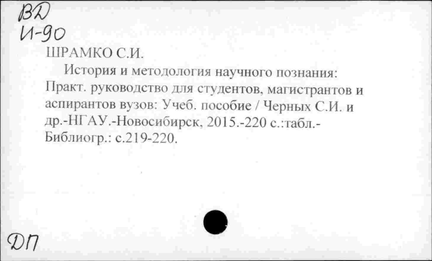 ﻿ШРАМКОС.И.
История и методология научного познания:
I факт, руководство для студентов, магистрантов и аспирантов вузов: Учеб, пособие / Черных С.И. и др.-НГАУ.-Новосибирск. 2015.-220 с.:табл,-Библиогр.: с.219-220.
ФР